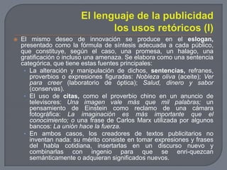 El lenguaje de la publicidadlos usos retóricos (I)El mismo deseo de innovación se produce en el eslogan, presentado como la fórmula de síntesis adecuada a cada público, que constituye, según el caso, una promesa, un halago, una gratificación o incluso una amenaza. Se elabora como una sentencia categórica, que tiene estas fuentes principales:La alteración y manipulación de dichos, sentencias, refranes, proverbios o expresiones figuradas: Nobleza oliva (aceite); Ver para creer (laboratorio de óptica); Salud, dinero y sabor (conservas).El uso de citas, como el proverbio chino en un anuncio de televisores: Una imagen vale más que mil palabras; un pensamiento de Einstein como reclamo de una cámara fotográfica: La imaginación es más importante que el conocimiento; o una frase de Carlos Marx utilizada por algunos bancos: La unión hace la fuerza.En ambos casos, los creadores de textos publicitarios no inventan nada: su mérito consiste en tomar expresiones y frases del habla cotidiana, insertarlas en un discurso nuevo y combinarlas con ingenio para que se enri­quezcan semánticamente o adquieran significados nuevos.