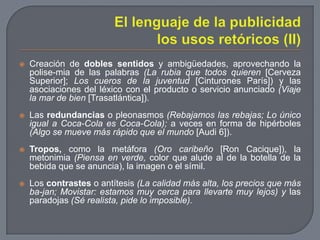 El lenguaje de la publicidad los usos retóricos (II)Creación de dobles sentidos y ambigüedades, aprovechando la polise­mia de las palabras (La rubia que todos quieren [Cerveza Superior]; Los cueros de la juventud [Cinturones París]) y las asociaciones del léxico con el producto o servicio anunciado (Viaje la mar de bien [Trasatlántica]).Las redundancias o pleonasmos (Rebajamos las rebajas; Lo único igual a Coca-Cola es Coca-Cola); a veces en forma de hipérboles (Algo se mueve más rápido que el mundo [Audi 6]).Tropos, como la metáfora (Oro caribeño [Ron Cacique]), la metonimia (Piensa en verde, color que alude al de la botella de la bebida que se anuncia), la imagen o el símil.Los contrastes o antítesis (La calidad más alta, los precios que más ba­jan; Movistar: estamos muy cerca para llevarte muy lejos) y las paradojas (Sé realista, pide lo imposible).