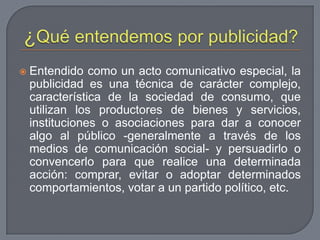 ¿Qué entendemos por publicidad?Entendido como un acto comunicativo especial, la publicidad es una técnica de carácter complejo, característica de la sociedad de consumo, que utilizan los productores de bienes y servicios, instituciones o asociaciones para dar a conocer algo al público -generalmente a través de los medios de comunicación social- y persuadirlo o convencerlo para que realice una determinada acción: comprar, evitar o adoptar determinados comportamientos, votar a un partido político, etc.