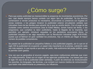 ¿Cómo surge?Para que exista publicidad es imprescindible la presencia de movimientos económicos. Por eso, casi desde siempre hemos contado con algún tipo de publicidad. Ya los fenicios comenzaron a vender productos no necesarios, anunciando su presencia con fogatas en zonas costeras, o los griegos iniciaron la publicidad exterior em­pleando carteles que colocaban fuera de las tiendas para advertir de lo que se vendía dentro. Con el auge de las ciudades como centros económicos (tras la Edad Media), toman fuerza las ferias, o los pregoneros, que cumplían la labor publicitaria, hasta la llegada de la imprenta, que permitirá, por ejemplo, introducir esquelas en los periódicos anunciando libros. La publicidad empieza a ser algo específico con la Revolución Industrial (siglo XVII-XVIII), puesto que al fabricar en gran cantidad los productos, hay un interés por llegar al mayor número de posibles compradores.Se pasará de la publicidad en pequeños folletos a una publicidad pagada, por lo que en el siglo XIX la publicidad irá ocupando un papel más importante en la prensa, cubriendo cada vez más espacio, lo que ayuda a que sea, en parte, más autónoma del poder político, pues le permite cubrir gastos.Una vez que se generaliza el anuncio pagado, apa­recen instituciones externas que viven de confeccionarlos. Éstas son el origen de las agencias publicita­rias. Las bases para que el siglo XX sea el de la publicidad están sentadas. A partir de entonces se revolucionarán los soportes, los lenguajes, las técnicas, y se contará con nuevos medios de comunicación, que harán más determinante su presencia y su influencia.