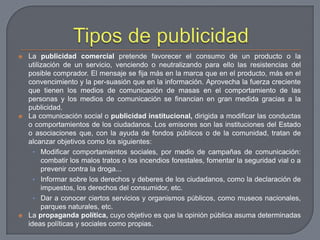 Tipos de publicidadLa publicidad comercial pretende favorecer el consumo de un producto o la utilización de un servicio, venciendo o neutralizando para ello las resistencias del posible comprador. El mensaje se fija más en la marca que en el producto, más en el convencimiento y la per­suasión que en la información. Aprovecha la fuerza creciente que tienen los medios de comunicación de masas en el comportamiento de las personas y los medios de comunicación se financian en gran medida gracias a la publicidad.La comunicación social o publicidad institucional, dirigida a modificar las conductas o comportamientos de los ciudadanos. Los emisores son las instituciones del Estado o asociaciones que, con la ayuda de fondos públicos o de la comunidad, tratan de alcanzar objetivos como los siguientes:Modificar comportamientos sociales, por medio de campañas de comunicación: combatir los malos tratos o los incendios forestales, fomentar la seguridad vial o a prevenir contra la droga...Informar sobre los derechos y deberes de los ciudadanos, como la declaración de impuestos, los derechos del consumidor, etc.Dar a conocer ciertos servicios y organismos públicos, como museos nacionales, parques naturales, etc.La propaganda política, cuyo objetivo es que la opinión pública asuma determinadas ideas políticas y sociales como propias. 