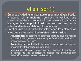 el emisor (I)En la publicidad, el emisor suele estar muy diversificado, y abarca al anunciante, empresa o entidad que pretende vender un producto, lo promueve y lo paga; y a las agencias de publicidad, que son las que, en la práctica, diseñan y elaboran los anuncios.En el mundo de la publicidad intervienen tres elementos a los que se les denomina sujetos publicitarios:Anunciante: la persona o empresa para la que se realiza la publicidad, generalmente el que fabrica el producto o proporciona el servicio)Agencias de publicidad: las empresas a las que se les encarga la elaboración del anuncio.Medios de difusión: empresas que difunden la publicidad a través de los soportes o medios de comunicación (televisión, radio, prensa, vallas etc.)