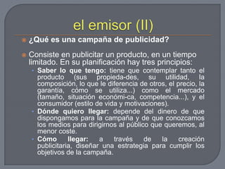 el emisor (II)¿Qué es una campaña de publicidad? Consiste en publicitar un producto, en un tiempo limitado. En su planificación hay tres principios:Saber lo que tengo: tiene que contemplar tanto el producto (sus propieda­des, su utilidad, la composición, lo que le diferencia de otros, el precio, la garantía, cómo se utiliza...) como el mercado (tamaño, situación económi­ca, competencia...), y el consumidor (estilo de vida y motivaciones).Dónde quiero llegar: depende del dinero de que dispongamos para la campaña y de que conozcamos los medios para dirigirnos al público que queremos, al menor coste.Cómo llegar: a través de la creación publicitaria, diseñar una estrategia para cumplir los objetivos de la campaña.