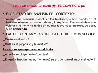 Cómo se analiza un texto (II). EL CONTEXTO (II)


    El OBJETIVO DEL ANÁLISIS DEL CONTEXTO:
Tenemos que describir y analizar las huellas que han dejado en el
  texto los elementos que lo rodean y lo explican. Finalmente hay que
  valorar si el texto ha tenido en cuenta todos esos factores, es decir,
  si es adecuado.

    LAS PREGUNTAS Y LAS HUELLA QUE DEBEMOS SEGUIR:
¿Quién es el autor?
¿Cuál es el propósito y la actitud?
Las voces que aparecen en el texto
¿A quién se dirige (lector/oyente)?
¿En qué situación (lugar, momento) se encuentran el autor y el lector?
 