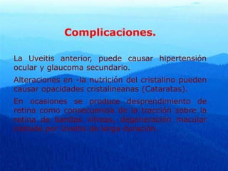 Complicaciones.
La Uveitis anterior, puede causar hipertensión
ocular y glaucoma secundario.
Alteraciones en -la nutrición del cristalino pueden
causar opacidades cristalineanas (Cataratas).
En ocasiones se produce desprendimiento de
retina como consecuencia de la tracción sobre la
retina de bandas vítreas, degeneración macular
cistoide por Uveitis de larga duración.
 
