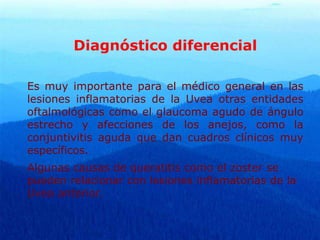 Diagnóstico diferencial
Es muy importante para el médico general en las
lesiones inflamatorias de la Uvea otras entidades
oftalmológicas como el glaucoma agudo de ángulo
estrecho y afecciones de los anejos, como la
conjuntivitis aguda que dan cuadros clínicos muy
específicos.
Algunas causas de queratitis como el zoster se
pueden relacionar con lesiones inflamatorias de la
Uvea anterior.
 