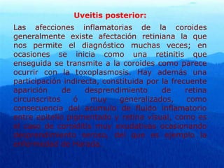 Uveitis posterior:
Las afecciones inflamatorias de la coroides
generalmente existe afectación retiniana la que
nos permite el diagnóstico muchas veces; en
ocasiones se inicia como una retinitis que
enseguida se transmite a la coroides como parece
ocurrir con la toxoplasmosis. Hay además una
participación indirecta, constituida por la frecuente
aparición de desprendimiento de retina
circunscritos ó muy generalizados, como
consecuencia del acumulo de fluido inflamatorio
entre epitelio pigmentado y retina visual, como es
el caso de coroiditis muy exudativas ocasionando
desprendimiento seroso, del que es ejemplo la
enfermedad de Harada.
 