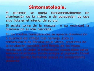Sintomatología.
El paciente se queja fundamentalmente de
disminución de la visión, o de percepción de que
algo flota en el interior de su ojo.
Si existe toma de la mácula ó su vecindad la
disminución es más marcada.
En los medios transparentes se aprecia disminución
ó ausencia del reflejo rojo naranja .Esto es
consecuencia de flóculos en el vítreo, productos de
la exudación corcídea, peri flebitis de los vasos
retinianos. Al ceder la inflamación puede observarse
lesiones cicatrizales donde emigra el pigmento Uveal
hacia los bordes formando placas de coriorretinitis
posterior.
 