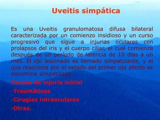 Uveitis simpática
Es una Uveitis granulomatosa difusa bilateral
caracterizada por un comienzo insidioso y un curso
progresivo que sigue a injurias oculares con
prolapsos del iris y el cuerpo ciliar, el cual comienza
después de un período de latencia de 10 días a un
mes. El ojo lesionado es llamado simpatizante, y el
que reacciona por el estado del primer ojo afecto se
denomina simpatizado.
Causas de injuria inicial
-Traumáticas
-Cirugías intraoculares
-Otras.
 