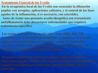 Tratamiento General de las Uveitis
En la terapéutica local de las Uveítis son esenciales la dilatación
pupilar con atropina, aplicaciones calientes, y el control de las fases
agudas de la inflamación, si es necesario, con esteroides.
Antes de tratar una presunta uveítis ideopática con tratamiento
antinflamatorio debe descartarse enfermedades que requiera
tratamiento específico.
Las causas infecciosas de uveítis tales como sífilis, HIV, TB,
Toxoplasmosis, Endoftalmitis bacteriana o Fúngica, y la Necrosis
aguda de la retina deben ser excluidas, ya que la terapéutica
específica antimicrobiana puede ser curativa en estos casos y la
terapéutica inespecífica la puede exacerbar.
De manera similar las afecciones malignas como el Linfoma
Intraocular pueden enmascarse como una inflamación Intraocular y
requerir tratamiento por radiación y quimioterápicos para su
sobrevida.
 