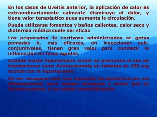 En los casos de Uveitis anterior, la aplicación de calor es
extraordinariamente calmante disminuye el dolor, y
tiene valor terapéutico pues aumenta la circulación.
Puede utilizarse fomentos y baños calientes, calor seco y
diatermia médica suele ser eficaz
Los preparados de cortisona administrados en gotas
pomadas ó, más eficaces, en inyecciones sub-
conjuntivales, tienen gran valor para combatir la
inflamación en fases agudas.
Cuando existe hipertensión ocular se preconiza el uso de
hipotensores como Acetazolamida en tabletas de 250 mg
acorde con la hipertensión.
De ser necesario usar una inyección de epinefrina por vía
sibconjuntival, para romper sinequias y evitar que se
formen nuevas, si no existe contraidicación.
 