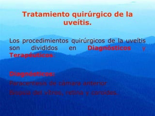 Tratamiento quirúrgico de la
uveítis.
Los procedimientos quirúrgicos de la uveítis
son divididos en Diagnósticos y
Terapéuticos:
Diagnósticos:
Paracentesis de cámara anterior
Biopsia del vítreo, retina y coroides.
 