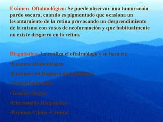 Exámen Oftalmológico: Se puede observar una tumoración
pardo oscura, cuando es pigmentado que ocasiona un
levantamiento de la retina provocando un desprendimiento
de la misma con vasos de neoformación y que habitualmente
no existe desgarro en la retina.
Diagnóstico: Lo realiza el oftalmólogo y se basa en:
•Exámen oftalmológico
•Exámen con lámpara de hendidura
•Transiluminación
•Tensión Ocular
•Ultrasonido Diagnóstico
•Exámen Clínico General
 