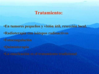 Tratamiento:
•En tumores pequeños y visión útil, resección local.
•Radioterapia con isótopos radioactivos
•Fotocoagulación
•Quimioterapia
•La enucleación es el tratamiento tradicional
 