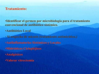 Tratamiento:
•Identificar el germen por microbiología para el tratamiento
convencional de antibiótico sistémico.
•Antibiótico Local
· Si sospecha de micosis (tratamiento antimicótico.)
•Antiinflamatorios Sistémicos y Locales
•Midriáticos Ciclopléjicos
•Analgésicos
•Valorar vitrectomía
 