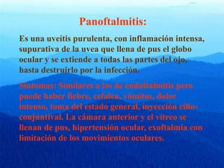 Panoftalmitis:
Es una uveítis purulenta, con inflamación intensa,
supurativa de la uvea que llena de pus el globo
ocular y se extiende a todas las partes del ojo,
hasta destruirlo por la infección.
Síntomas: Similares a los de endoftalmitis pero
puede haber fiebre, cefalea, vómitos, dolor
intenso, toma del estado general, inyección cilio-
conjuntival. La cámara anterior y el vítreo se
llenan de pus, hipertensión ocular, exoftalmia con
limitación de los movimientos oculares.
 