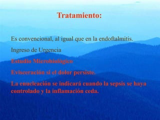 Tratamiento:
Es convencional, al igual que en la endoftalmitis.
Ingreso de Urgencia
Estudio Microbiológico
Evisceración si el dolor persiste.
La enucleación se indicará cuando la sepsis se haya
controlado y la inflamación ceda.
 