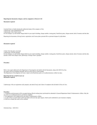 Reporting lost documents, cheques, cash by companies or firms in UAE

Documents required




A printed letter in Arabic bearing the authorized stamp of the company or firm.
A photocopy of the Establishment Card.
A photocopy of the Trade License.
For lost cheques, try and include cheque details in your report including: cheque number, issuing party, beneficiary party, cheque amount, date of issuance and due date.

Reporting lost documents, driving license, registration card, license plate, personal IDs or personal cheques by individuals




Documents required




A letter from the party concerned.
A photocopy of his/her passport.
For lost cheques, try and include cheque details in your report including: cheque number, issuing party, beneficiary party, cheque amount, date of issuance and due date.
Include a letter from cheque issuer, photocopy of cheque issuer’s passport




Procedure




Write a loss report addressed to the Department of Investigation and submit with all documents, along with AED 20 as fees.
The report will be investigated internally and you will be given a serial number.
The Department of Investigation will issue a report to the beneficiary party or its authorized proxy within two days.

Reporting the loss or theft of your car
Documents required




A photocopy of the car registration card, passport, sale deed (if any) and a letter of complaint with all details of the car's loss.




Procedure
1. Complaints and documents will be accepted during official working hours and should be submitted to General Department Head of Administrative Affairs. Only the
car owner or an authorized person can file the complaint.
2. The application will be approved by the Head of Administrative Affairs.
3. A copy of the car search report will be provided on the next day upon request, which can be submitted to your insurance company.
4. If the car is found, the owner will be notified.




Published Date : 30/05/2011
 