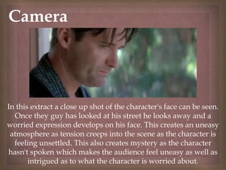 
Camera
In this extract a close up shot of the character's face can be seen.
Once they guy has looked at his street he looks away and a
worried expression develops on his face. This creates an uneasy
atmosphere as tension creeps into the scene as the character is
feeling unsettled. This also creates mystery as the character
hasn't spoken which makes the audience feel uneasy as well as
intrigued as to what the character is worried about.
 