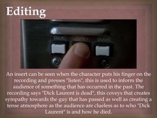 
Editing
An insert can be seen when the character puts his finger on the
recording and presses "listen", this is used to inform the
audience of something that has occurred in the past. The
recording says "Dick Laurent is dead", this coveys that creates
sympathy towards the guy that has passed as well as creating a
tense atmosphere as the audience are clueless as to who "Dick
Laurent" is and how he died.
 