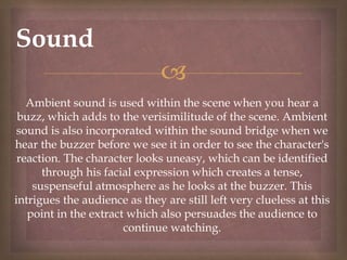 
Sound
Ambient sound is used within the scene when you hear a
buzz, which adds to the verisimilitude of the scene. Ambient
sound is also incorporated within the sound bridge when we
hear the buzzer before we see it in order to see the character's
reaction. The character looks uneasy, which can be identified
through his facial expression which creates a tense,
suspenseful atmosphere as he looks at the buzzer. This
intrigues the audience as they are still left very clueless at this
point in the extract which also persuades the audience to
continue watching.
 