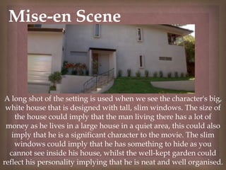 
Mise-en Scene
A long shot of the setting is used when we see the character's big,
white house that is designed with tall, slim windows. The size of
the house could imply that the man living there has a lot of
money as he lives in a large house in a quiet area, this could also
imply that he is a significant character to the movie. The slim
windows could imply that he has something to hide as you
cannot see inside his house, whilst the well-kept garden could
reflect his personality implying that he is neat and well organised.
 