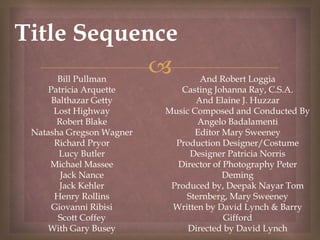 
Title Sequence
Bill Pullman
Patricia Arquette
Balthazar Getty
Lost Highway
Robert Blake
Natasha Gregson Wagner
Richard Pryor
Lucy Butler
Michael Massee
Jack Nance
Jack Kehler
Henry Rollins
Giovanni Ribisi
Scott Coffey
With Gary Busey
And Robert Loggia
Casting Johanna Ray, C.S.A.
And Elaine J. Huzzar
Music Composed and Conducted By
Angelo Badalamenti
Editor Mary Sweeney
Production Designer/Costume
Designer Patricia Norris
Director of Photography Peter
Deming
Produced by, Deepak Nayar Tom
Sternberg, Mary Sweeney
Written by David Lynch & Barry
Gifford
Directed by David Lynch
 