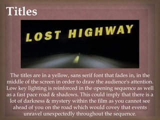 
The titles are in a yellow, sans serif font that fades in, in the
middle of the screen in order to draw the audience's attention.
Low key lighting is reinforced in the opening sequence as well
as a fast pace road & shadows. This could imply that there is a
lot of darkness & mystery within the film as you cannot see
ahead of you on the road which would covey that events
unravel unexpectedly throughout the sequence.
Titles
 