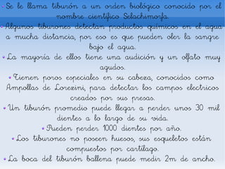 Se le llama tiburón a un orden biológico conocido por el
              nombre científico Selachimorfa.
Algunos tiburones detectan productos químicos en el agua
a mucha distancia, por eso es que pueden oler la sangre
                       bajo el agua.
La mayoría de ellos tiene una audición y un olfato muy
                          agudos.
  Tienen poros especiales en su cabeza, conocidos como
Ampollas de Lorezini, para detectar los campos electricos
                  creados por sus presas.
 Un tiburón promedio puede llegar a perder unos 30 mil
              dientes a lo largo de su vida.
           Pueden perder 1000 dientes por año.
   Los tiburones no poseen huesos, sus esqueletos están
                 compuestos por cartílago.
 La boca del tiburón ballena puede medir 2m de ancho.
 