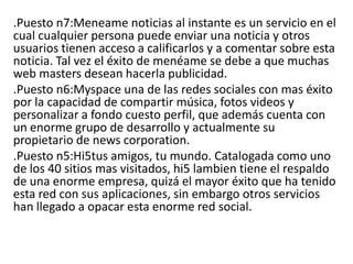 .Puesto n7:Meneame noticias al instante es un servicio en el
cual cualquier persona puede enviar una noticia y otros
usuarios tienen acceso a calificarlos y a comentar sobre esta
noticia. Tal vez el éxito de menéame se debe a que muchas
web masters desean hacerla publicidad.
.Puesto n6:Myspace una de las redes sociales con mas éxito
por la capacidad de compartir música, fotos videos y
personalizar a fondo cuesto perfil, que además cuenta con
un enorme grupo de desarrollo y actualmente su
propietario de news corporation.
.Puesto n5:Hi5tus amigos, tu mundo. Catalogada como uno
de los 40 sitios mas visitados, hi5 lambien tiene el respaldo
de una enorme empresa, quizá el mayor éxito que ha tenido
esta red con sus aplicaciones, sin embargo otros servicios
han llegado a opacar esta enorme red social.
 