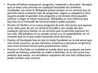 • Puesto n4:Yahoo respuestas: pregunta, responde y descubre. Siempre
que se hace una consulta en cualquier buscador los primeros
resultados, los tiene la Wikipedia yahoo answer es un servicio que te
permite hacer cualquier tipo de preguntas, según su categoría y otro
usuario puede responder esta pregunta y así mismo otros pueden
calificar y elegir la mejor respuesta. Wikipedia es mas informal que
hay hoy en el mercado de servicios web o redes sociales.
• Puesto n3:Twitter es la nueva pregunta de esta red social, que apenas
unos años paso de ser un servicio invisible a ser usado casi por
cualquier persona.Twitter es un servicio que te permite expresar en
tan solo 140 palabras en tu estado actual y es la capacidad de ver al
instante que es lo que están haciendo otras personas.
• Puesto n2:Facebook hoy en día sin duda Facebook es la red social que
mas atrae usuarios, ya que famosos, empresas y personas en general
usan este servicio incluso para promocionar sitios.
• Puesto n1:YouTube en realidad se puede decir que cualquier persona
puede ser famosa subiendo un video a YouTube, es la red social mas
potente que existe sus servidores requieren de una alta calidad para
poder brindar este servicio.
 