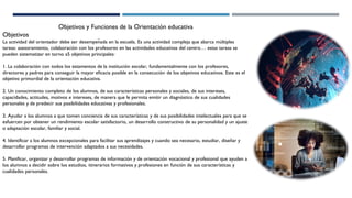 Objetivos y Funciones de la Orientación educativa
Objetivos
La actividad del orientador debe ser desempeñada en la escuela. Es una actividad compleja que abarca múltiples
tareas: asesoramiento, colaboración con los profesores en las actividades educativas del centro… estas tareas se
pueden sistematizar en torno a5 objetivos principales:
1. La colaboración con todos los estamentos de la institución escolar, fundamentalmente con los profesores,
directores y padres para conseguir la mayor eficacia posible en la consecución de los objetivos educativos. Este es el
objetivo primordial de la orientación educativa.
2. Un conocimiento completo de los alumnos, de sus características personales y sociales, de sus intereses,
capacidades, actitudes, motivos e intereses, de manera que le permita emitir un diagnóstico de sus cualidades
personales y de predecir sus posibilidades educativas y profesionales.
3. Ayudar a los alumnos a que tomen conciencia de sus características y de sus posibilidades intelectuales para que se
esfuercen por obtener un rendimiento escolar satisfactorio, un desarrollo constructivo de su personalidad y un ajuste
o adaptación escolar, familiar y social.
4. Identificar a los alumnos excepcionales para facilitar sus aprendizajes y cuando sea necesario, estudiar, diseñar y
desarrollar programas de intervención adaptados a sus necesidades.
5. Planificar, organizar y desarrollar programas de información y de orientación vocacional y profesional que ayuden a
los alumnos a decidir sobre los estudios, itinerarios formativos y profesiones en función de sus características y
cualidades personales.
 