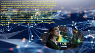 Los recursosTIC y, en concreto, el programa Orienta,son muy importantes en cuanto
sirven de apoyo a la labor de los orientadores.De acuerdo con Sánchez (2017),lasTIC
permiten a los orientadores enfocar sus actuaciones a elementos más significativos del
proceso orientador, ya que les permite reducir la dedicación a otras tareas de tipo
mecánico.
La orientación académica y profesional llevada a cabo en los centros educativos busca
dar una respuesta a las demandas laborales de nuestra sociedad española actual,
proporcionando un asesoramiento a los jóvenes sobre su futuro laboral y académico.
Ahora bien,el orientador debe contar con conocimientos amplios y actualizados del
mundo laboral y tener en consideración cuáles son las características del mercado
laboral español para poder ajustar adecuadamente su intervención al alumnado,
además de haber evaluado los intereses,motivaciones y aptitudes personales de cada
uno de ellos.
 