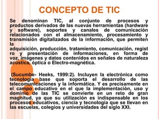 CONCEPTO DE TIC Se denominan TIC, al conjunto de procesos y productos derivados de las nuevas herramientas (hardware y software), soportes y canales de comunicación relacionados con el almacenamiento, procesamiento y transmisión digitalizados de la información, que permiten la adquisición, producción, tratamiento, comunicación, registro y presentación de informaciones, en forma de voz, imágenes y datos contenidos en señales de naturaleza acústica, óptica o Electro-magnética.  (Sucumbe- Heeks, 1999:2). Incluyen la electrónica como tecnología base que soporta el desarrollo de las telecomunicaciones y la informática. Y es precisamente en el campo educativo en el que la implementación, uso y dominio de las TIC se convierte en un reto de gran magnitud, ya que su utilización es indispensable en los procesos educativos, ciencia y tecnología que se llevan en las escuelas, colegios y universidades del siglo XXI. 