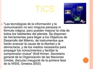 TICS
   "Las tecnologías de la información y la
    comunicación no son ninguna panacea ni
    fórmula mágica, pero pueden mejorar la vida de
    todos los habitantes del planeta. Se disponen
    de herramientas para llegar a los Objetivos de
    Desarrollo del Milenio, de instrumentos que
    harán avanzar la causa de la libertad y la
    democracia, y de los medios necesarios para
    propagar los conocimientos y facilitar la
    comprensión mutua" (Kofi Annan, Secretario
    general de la Organización de las Naciones
    Unidas, discurso inaugural de la primera fase
    de la WSIS, Ginebra 2003)
 