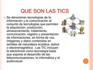 QUE SON LAS TICS
   Se denominan tecnologías de la
    información y la comunicación al
    conjunto de tecnologías que permiten
    la adquisición, producción,
    almacenamiento, tratamiento,
    comunicación, registro y presentación
    de informaciones, en forma de voz,
    imágenes y datos contenidos en
    señales de naturaleza acústica, óptica
    o electromagnética . Las TIC incluyen
    la electrónica como tecnología base
    que soporta el desarrollo de las
    telecomunicaciones, la informática y el
    audiovisual.
 