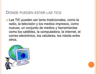 DONDE PUEDEN ESTAR LAS TICS
   Las TIC pueden ser tanto tradicionales, como la
    radio, la televisión y los medios impresos, como
    nuevas, un conjunto de medios y herramientas
    como los satélites, la computadora, la internet, el
    correo electrónico, los celulares, los robots entre
    otros.
 