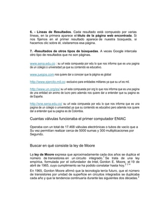 6. - Líneas de Resultados. Cada resultado está compuesto por varias
líneas, en la primera aparece el título de la página web encontrada. Si
nos fijamos en el primer resultado aparece de nuestra búsqueda, si
hacemos clic sobre él, visitaremos esa página.

7. -Resultados de otros tipos de búsquedas. A veces Google intercala
otro tipo de resultados que no son páginas.

www.sena.edu.co : su url esta compuesta por edu lo que nos informa que es una pagina
de un colegio o universidad ya que su contenido es educativo.

www.juegos.com nos quiere dar a conocer que la página es global

http://www.ejercito.mil.co: exclusivo para entidades militares ya que su url es mil.

http://www.un.org/es/ su url esta compuesta por org lo que nos informa que es una pagina
de una entidad sin animo de lucro pero además nos quiere dar a entender que su pagina es
de España.

http://sne.sena.edu.co/ su url esta compuesta por edu lo que nos informa que es una
pagina de un colegio o universidad ya que su contenido es educativo pero además nos quiere
dar a entender que su pagina es de Colombia.

Cuantas válvulas funcionaba el primer computador ENIAC

Operaba con un total de 17.468 válvulas electrónicas o tubos de vacío que a
Su vez permitían realizar cerca de 5000 sumas y 300 multiplicaciones por
Segundo.


Buscar en qué consiste la ley de Moore

La ley de Moore expresa que aproximadamente cada dos años se duplica el
número de transistores en un circuito integrado.1 Se trata de una ley
empírica, formulada por el cofundador de Intel, Gordon E. Moore, el 19 de
abril de 1965, cuyo cumplimiento se ha podido constatar hasta hoy.2 3 4
En 1965, Gordon Moore afirmó que la tecnología tenía futuro, que el número
de transistores por unidad de superficie en circuitos integrados se duplicaba
cada año y que la tendencia continuaría durante las siguientes dos décadas. 2
 
