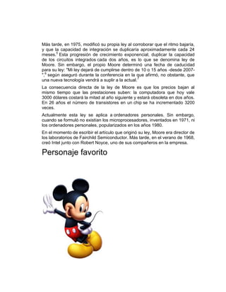 Más tarde, en 1975, modificó su propia ley al corroborar que el ritmo bajaría,
y que la capacidad de integración se duplicaría aproximadamente cada 24
meses.5 Esta progresión de crecimiento exponencial, duplicar la capacidad
de los circuitos integrados cada dos años, es lo que se denomina ley de
Moore. Sin embargo, el propio Moore determinó una fecha de caducidad
para su ley: "Mi ley dejará de cumplirse dentro de 10 o 15 años -desde 2007-
",6 según aseguró durante la conferencia en la que afirmó, no obstante, que
una nueva tecnología vendrá a suplir a la actual.7
La consecuencia directa de la ley de Moore es que los precios bajan al
mismo tiempo que las prestaciones suben: la computadora que hoy vale
3000 dólares costará la mitad al año siguiente y estará obsoleta en dos años.
En 26 años el número de transistores en un chip se ha incrementado 3200
veces.
Actualmente esta ley se aplica a ordenadores personales. Sin embargo,
cuando se formuló no existían los microprocesadores, inventados en 1971, ni
los ordenadores personales, popularizados en los años 1980.
En el momento de escribir el artículo que originó su ley, Moore era director de
los laboratorios de Fairchild Semiconductor. Más tarde, en el verano de 1968,
creó Intel junto con Robert Noyce, uno de sus compañeros en la empresa.

Personaje favorito
 