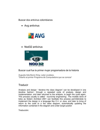 Buscar dos antivirus colombianos

      Avg antivirus




      Nod32 antivirus




Buscar cual fue la primer mujer programadora de la historia
Augusta Ada Byron King, Lady Lovelace,
"Diseñó el primer Programa de Computadora que se conoce"



Traducir
Analysis and design „ Iterative the class diagram‟ can be developed in one
iterative fashion‟, through a repeated cycle of analysis, design and
implementation, and later returned to the analysis, to begin the cycle again.
This process usually is called „ round-trip engineering‟. The modele done of
tolos as Sistem Architect 2001 can facilitate this process permitiéndote to
implement the design in a lenguage like C++ or Java, and later to bring of
return to the code to a the class diagram, automatically updating the
information contained in the diagram and under lyngre positor

Traducción:
 