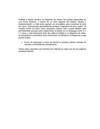Análisis y diseño iterativo 'el diagrama de clases "se pueden desarrollar en
una forma iterativa', a través de un ciclo repetido de análisis, diseño e
implementación, y más tarde regresó con el análisis, para comenzar el ciclo
de nuevo. Este proceso generalmente se llama "ingeniería de ida y vuelta". El
modele hecho de tolos como Arquitecto Sistem 2001 puede facilitar este
permitiéndote proceso para implementar el diseño en un lenguage como C +
+ o Java, y más tarde para traer de vuelta al código a un diagrama de clase,
la actualización automática de la información contenida en el diagrama y bajo
positor lyngre.

      Como se descarga o como se tramita el pasado judicial, entrega de
      cedulas y antecedentes disciplinarios

Todos estos requisitos se3 tramitan por internet en cada una de sus páginas
correspondientes.
 