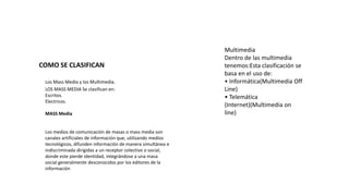 COMO SE CLASIFICAN
Los Mass Media y los Multimedia.
LOS MASS MEDIA Se clasifican en:
Escritos.
Electricos.
MASS Media
Los medios de comunicación de masas o mass media son
canales artificiales de información que, utilizando medios
tecnológicos, difunden información de manera simultánea e
indiscriminada dirigidas a un receptor colectivo o social,
donde este pierde identidad, integrándose a una masa
social generalmente desconocidos por los editores de la
información
Multimedia
Dentro de las multimedia
tenemos:Esta clasificación se
basa en el uso de:
• Informática(Multimedia Off
Line)
• Telemática
(Internet)(Multimedia on
line)
 