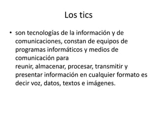 Los tics
• son tecnologías de la información y de
comunicaciones, constan de equipos de
programas informáticos y medios de
comunicación para
reunir, almacenar, procesar, transmitir y
presentar información en cualquier formato es
decir voz, datos, textos e imágenes.
 