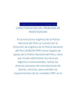 PLANTEAMIENTO DE PROBLEMA
CARACTERIZACION DEL PROBLEMA DE
INVESTIGACION
En la estructura orgánica de la Policía
Nacional del Perú se cuenta con la
Dirección de Logística de la Policía Nacional
del Perú (DIRLOG PNP) como órgano de
apoyo de la Policía Nacional del Perú, tiene
por misión administrar los recursos
logísticos institucionales, realiza los
diversos procesos de contrataciones de
bienes, servicios, para atender los
requerimientos de las unidades PNP, en la
 