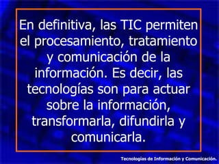 En definitiva, las TIC permiten el procesamiento, tratamiento y comunicación de la información. Es decir, las tecnologías son para actuar sobre la información, transformarla, difundirla y comunicarla. Tecnologías de Información y Comunicación. 