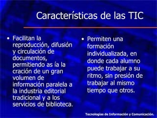 Características de las TIC  Facilitan la reproducción, difusión y circulación de documentos, permitiendo as ía la cración de un gran volumen de información paralela a la industria editorial tradicional y a los servicios de biblioteca . Permiten una formación individualizada, en donde cada alumno puede trabajar a su ritmo, sin presión de trabajar al mismo tiempo que otros. Tecnologías de Información y Comunicación. 