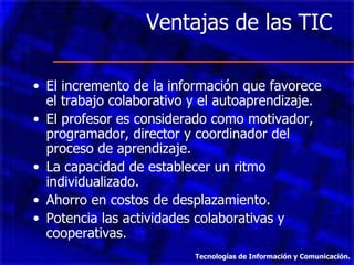 Ventajas de las TIC  El incremento de la información que favorece el trabajo colaborativo y el autoaprendizaje. El profesor es considerado como motivador, programador, director y coordinador del proceso de aprendizaje. La capacidad de establecer un ritmo individualizado. Ahorro en costos de desplazamiento. Potencia las actividades colaborativas y cooperativas. Tecnologías de Información y Comunicación. 