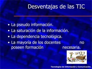 Desventajas de las TIC  La pseudo información. La saturación de la información. La dependencia tecnológica. La mayoría de los docentes  no poseen formación  necesaria. Tecnologías de Información y Comunicación. 