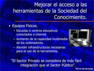 Mejorar el acceso a las herramientas de la Sociedad del Conocimiento. Equipos Físicos.  Escuelas o centros educativos  conectados a internet  Aumento de la capacidad multimedia  de los ordenadores. Atender infraestructuras necesarias  para el uso de la herramienta. “ El Sector Privado se considera de más fácil integración que el Sector Público”. TIC en las Escuelas 