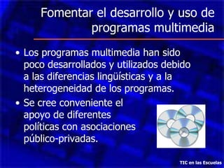 Fomentar el desarrollo y uso de programas multimedia Los programas multimedia han sido poco desarrollados y utilizados debido a las diferencias lingüísticas y a la heterogeneidad de los programas. Se cree conveniente el  apoyo de diferentes  políticas con asociaciones  público-privadas. TIC en las Escuelas 